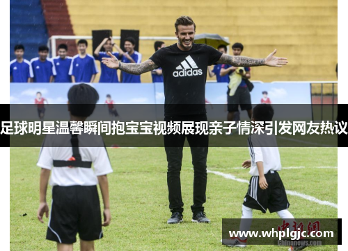 足球明星温馨瞬间抱宝宝视频展现亲子情深引发网友热议